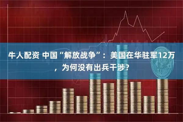 牛人配资 中国“解放战争”：美国在华驻军12万，为何没有出兵干涉？