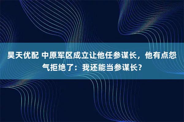 昊天优配 中原军区成立让他任参谋长，他有点怨气拒绝了：我还能当参谋长？