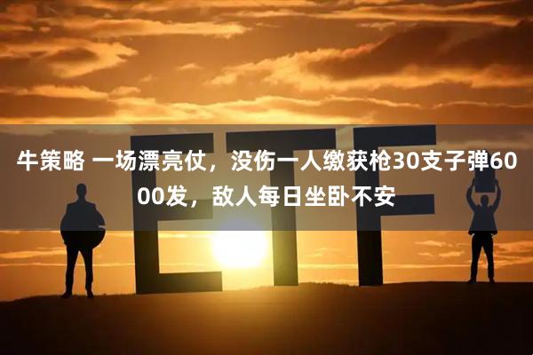 牛策略 一场漂亮仗，没伤一人缴获枪30支子弹6000发，敌人每日坐卧不安