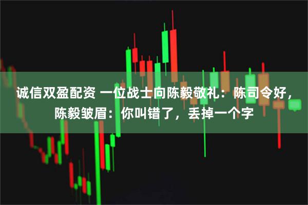 诚信双盈配资 一位战士向陈毅敬礼：陈司令好，陈毅皱眉：你叫错了，丢掉一个字