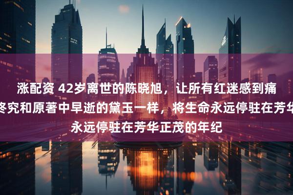 涨配资 42岁离世的陈晓旭，让所有红迷感到痛心和遗憾，终究和原著中早逝的黛玉一样，将生命永远停驻在芳华正茂的年纪