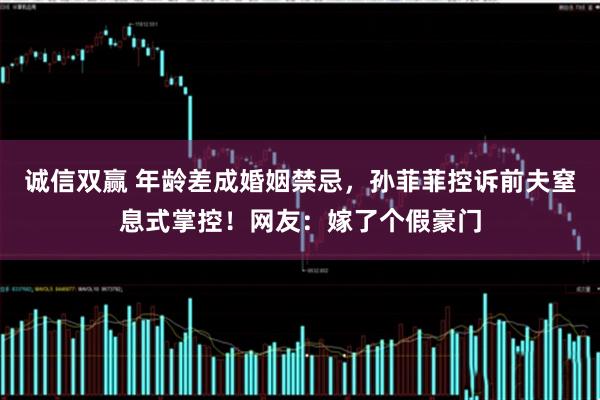 诚信双赢 年龄差成婚姻禁忌，孙菲菲控诉前夫窒息式掌控！网友：嫁了个假豪门