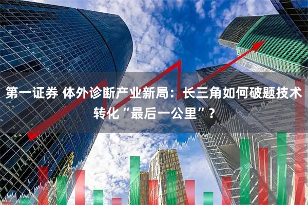 第一证券 体外诊断产业新局：长三角如何破题技术转化“最后一公里”？
