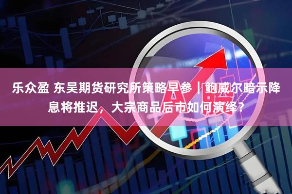 乐众盈 东吴期货研究所策略早参｜鲍威尔暗示降息将推迟，大宗商品后市如何演绎？