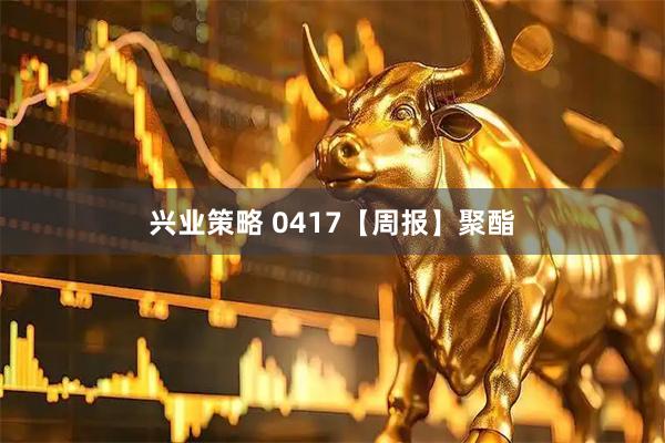 兴业策略 0417【周报】聚酯