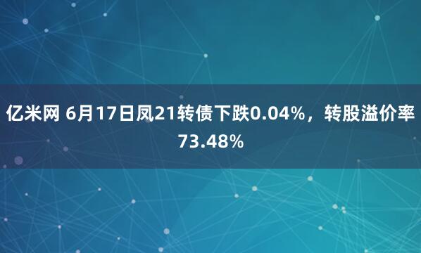 亿米网 6月17日凤21转债下跌0.04%，转股溢价率73.48%