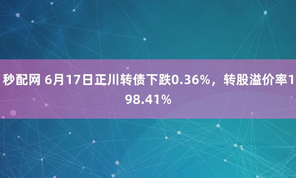 秒配网 6月17日正川转债下跌0.36%，转股溢价率198.41%