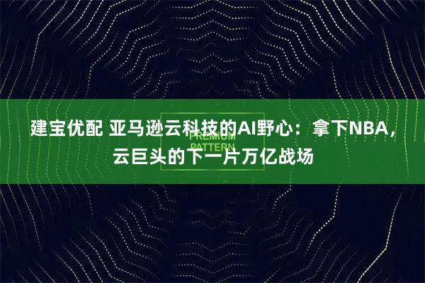 建宝优配 亚马逊云科技的AI野心：拿下NBA，云巨头的下一片万亿战场
