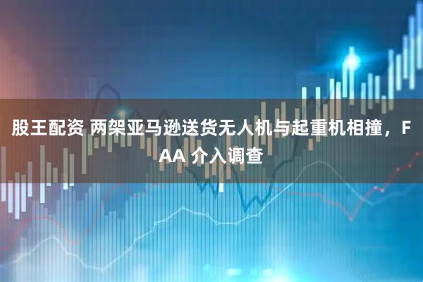 股王配资 两架亚马逊送货无人机与起重机相撞，FAA 介入调查