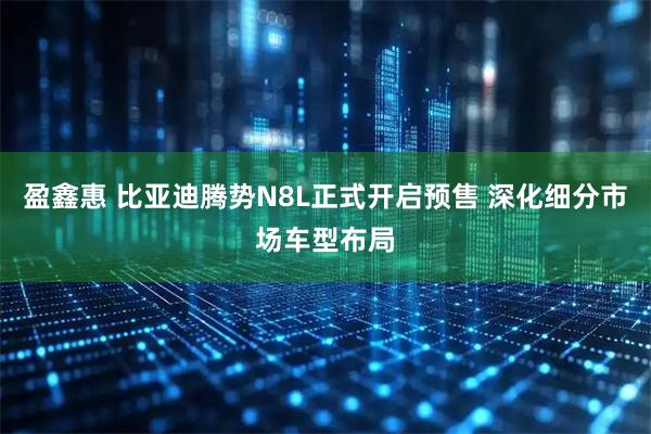 盈鑫惠 比亚迪腾势N8L正式开启预售 深化细分市场车型布局