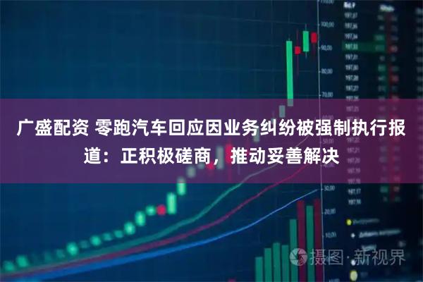 广盛配资 零跑汽车回应因业务纠纷被强制执行报道：正积极磋商，推动妥善解决