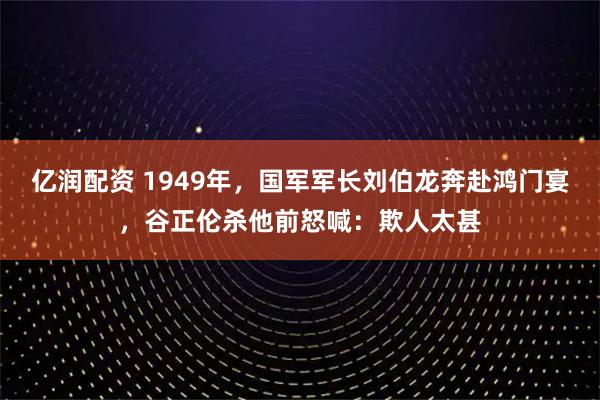 亿润配资 1949年，国军军长刘伯龙奔赴鸿门宴，谷正伦杀他前怒喊：欺人太甚
