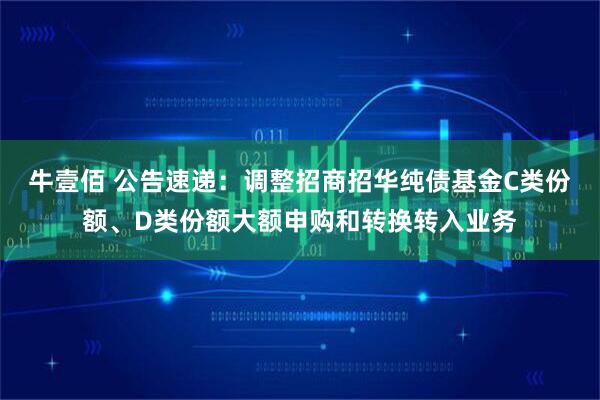 牛壹佰 公告速递：调整招商招华纯债基金C类份额、D类份额大额申购和转换转入业务