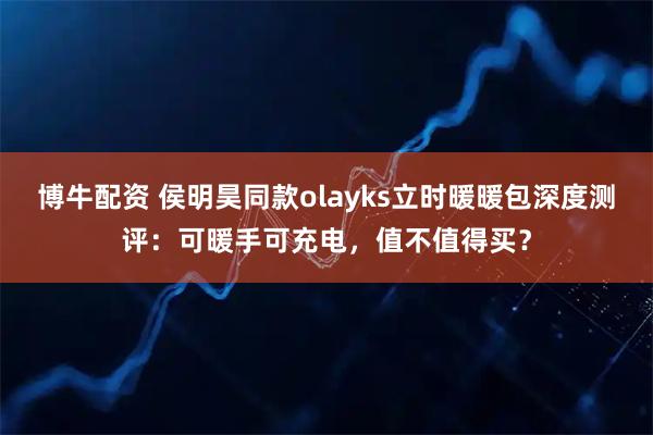 博牛配资 侯明昊同款olayks立时暖暖包深度测评：可暖手可充电，值不值得买？