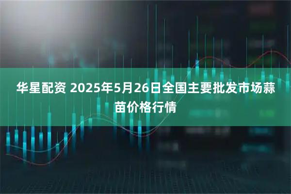 华星配资 2025年5月26日全国主要批发市场蒜苗价格行情