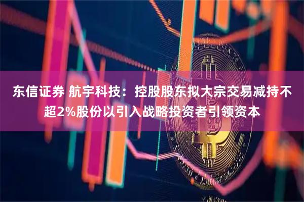 东信证券 航宇科技：控股股东拟大宗交易减持不超2%股份以引入战略投资者引领资本