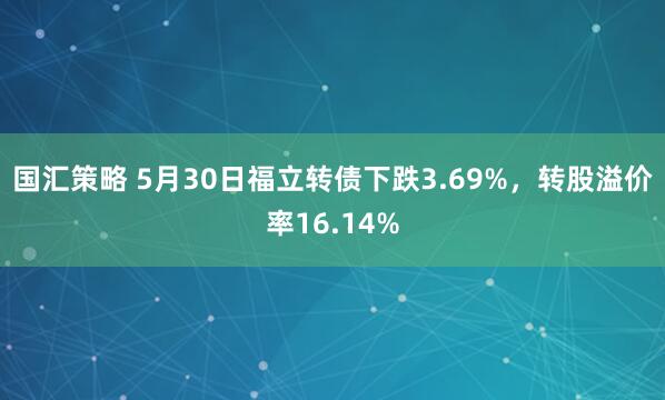 国汇策略 5月30日福立转债下跌3.69%，转股溢价率16.14%