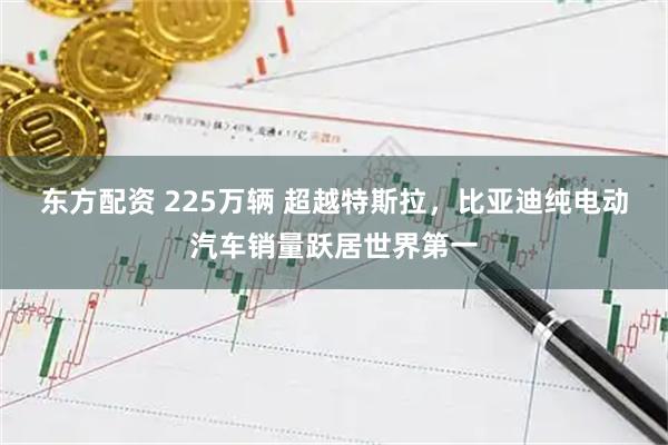 东方配资 225万辆 超越特斯拉，比亚迪纯电动汽车销量跃居世界第一