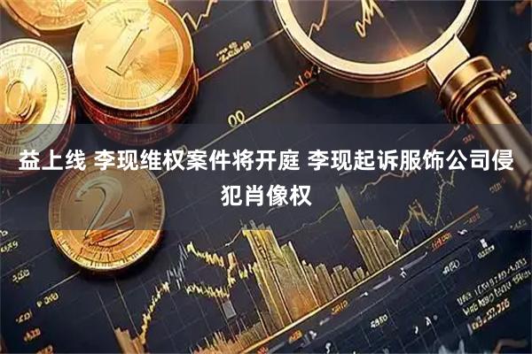 益上线 李现维权案件将开庭 李现起诉服饰公司侵犯肖像权