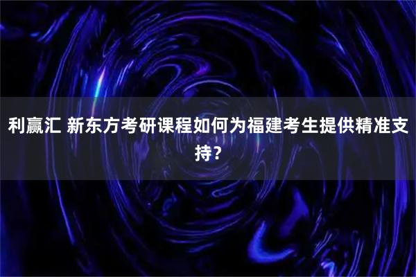 利赢汇 新东方考研课程如何为福建考生提供精准支持？