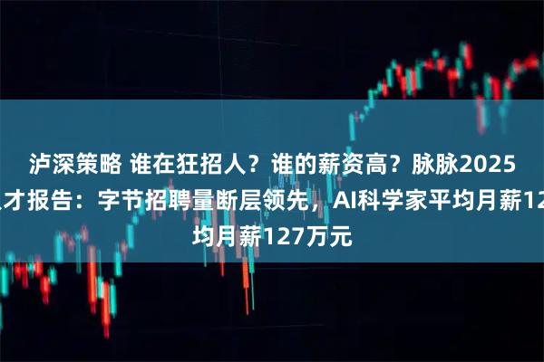泸深策略 谁在狂招人？谁的薪资高？脉脉2025年度人才报告：字节招聘量断层领先，AI科学家平均月薪127万元