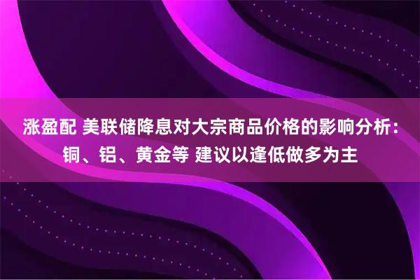 涨盈配 美联储降息对大宗商品价格的影响分析：铜、铝、黄金等 建议以逢低做多为主
