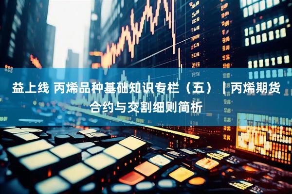 益上线 丙烯品种基础知识专栏(五)|丙烯期货合约与交割细则简析